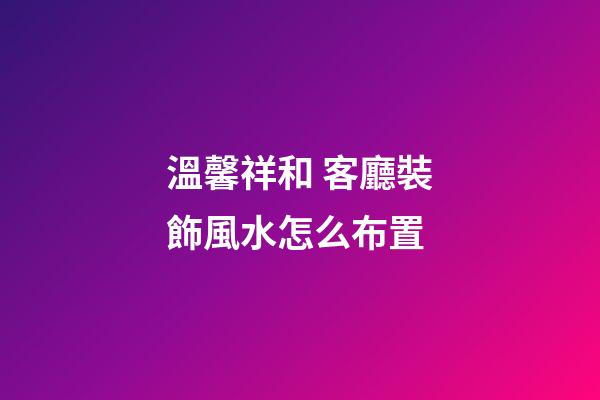 溫馨祥和 客廳裝飾風水怎么布置